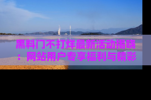 黑料门不打烊最新活动揭晓：网站用户专享福利与精彩内容抢先看