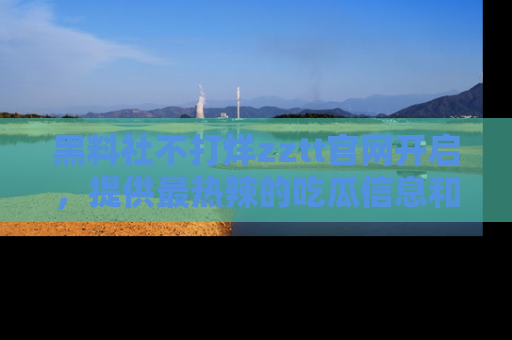 黑料社不打烊zztt官网开启，提供最热辣的吃瓜信息和黑料分享！