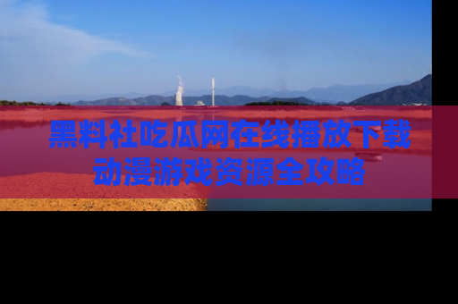 黑料社吃瓜网在线播放下载动漫游戏资源全攻略