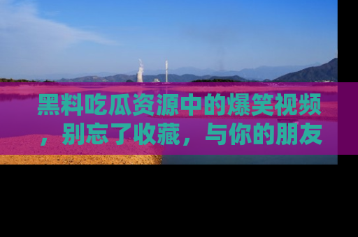黑料吃瓜资源中的爆笑视频，别忘了收藏，与你的朋友一起分享乐趣！