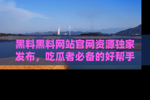 黑料黑料网站官网资源独家发布，吃瓜者必备的好帮手