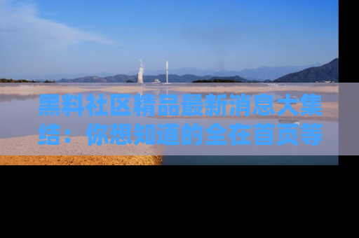 黑料社区精品最新消息大集结：你想知道的全在首页等你探索！