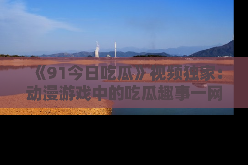 《91今日吃瓜》视频独家：动漫游戏中的吃瓜趣事一网打尽！
