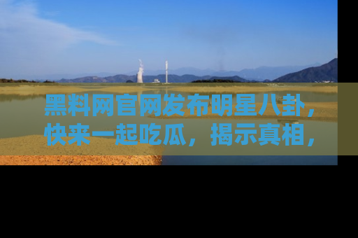 黑料网官网发布明星八卦，快来一起吃瓜，揭示真相，乐趣无穷！