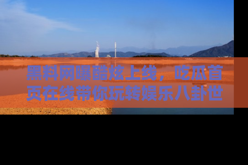 黑料网曝酷炫上线，吃瓜首页在线带你玩转娱乐八卦世界