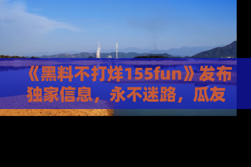 《黑料不打烊155fun》发布独家信息，永不迷路，瓜友们的最佳选择！