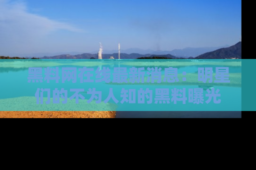 黑料网在线最新消息：明星们的不为人知的黑料曝光
