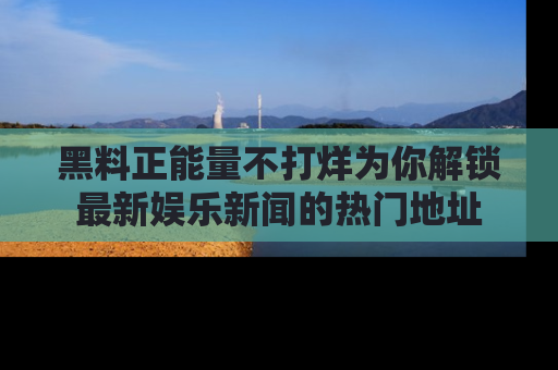 黑料正能量不打烊为你解锁最新娱乐新闻的热门地址