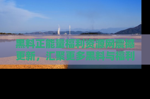 黑料正能量福利资源网震撼更新，汇聚更多黑料与福利！