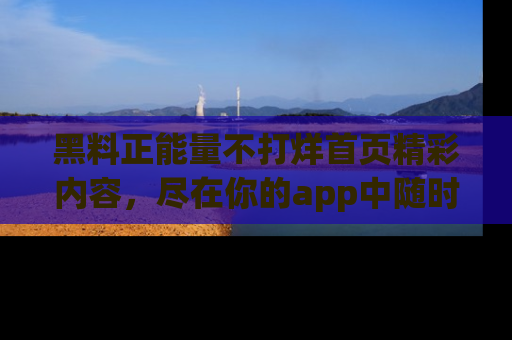 黑料正能量不打烊首页精彩内容，尽在你的app中随时观看