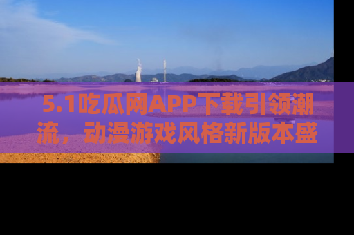 5.1吃瓜网APP下载引领潮流，动漫游戏风格新版本盛情发布！
