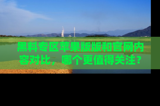 黑料专区苹果版版和官网内容对比，哪个更值得关注？