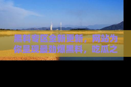 黑料专区全新更新，网站为你呈现最劲爆黑料，吃瓜之旅从这里开始！