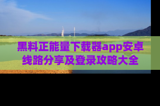 黑料正能量下载器app安卓线路分享及登录攻略大全