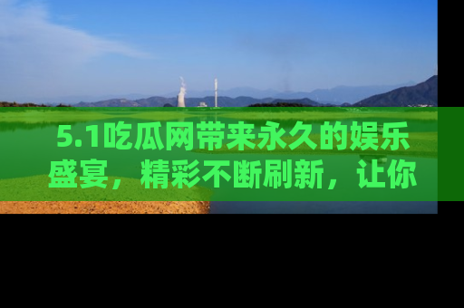 5.1吃瓜网带来永久的娱乐盛宴，精彩不断刷新，让你乐在其中