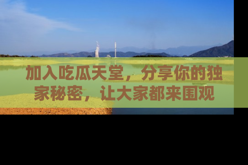 加入吃瓜天堂，分享你的独家秘密，让大家都来围观