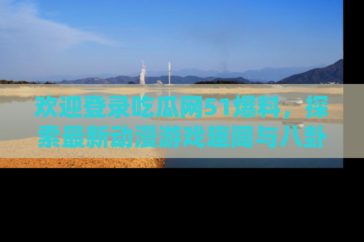 欢迎登录吃瓜网51爆料，探索最新动漫游戏趣闻与八卦！