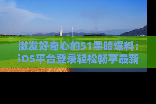 激发好奇心的51黑暗爆料：iOS平台登录轻松畅享最新八卦，刷新你的宠儿清单！