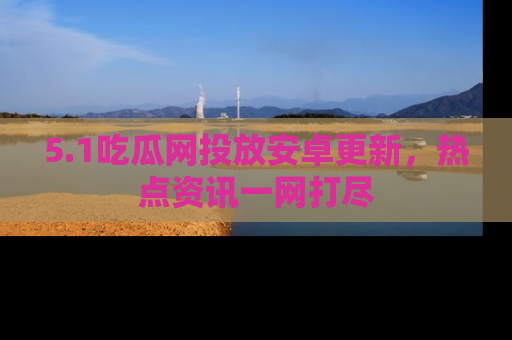 5.1吃瓜网投放安卓更新，热点资讯一网打尽