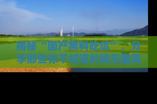 揭秘“国产黑料吃瓜”，分享那些你不知道的娱乐圈真实内幕！