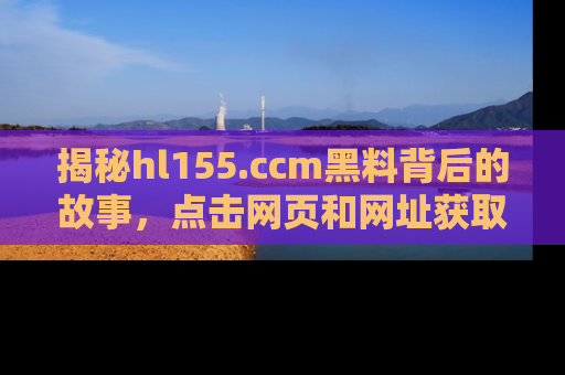 揭秘hl155.ccm黑料背后的故事，点击网页和网址获取第一手资料