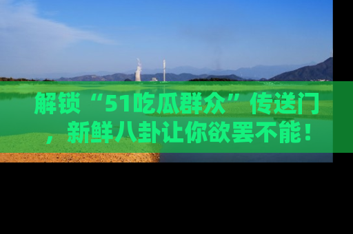 解锁“51吃瓜群众”传送门，新鲜八卦让你欲罢不能！