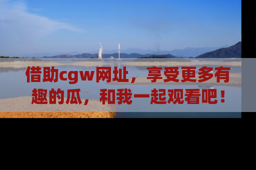 借助cgw网址，享受更多有趣的瓜，和我一起观看吧！