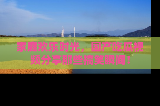 家庭欢乐时光，国产吃瓜视频分享那些搞笑瞬间！