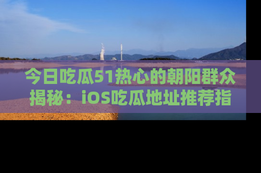 今日吃瓜51热心的朝阳群众揭秘：iOS吃瓜地址推荐指南！