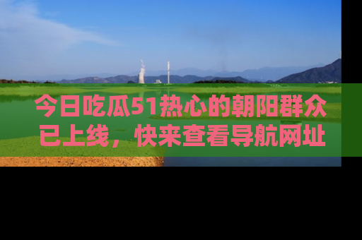 今日吃瓜51热心的朝阳群众已上线，快来查看导航网址，获取最新吃瓜资讯！