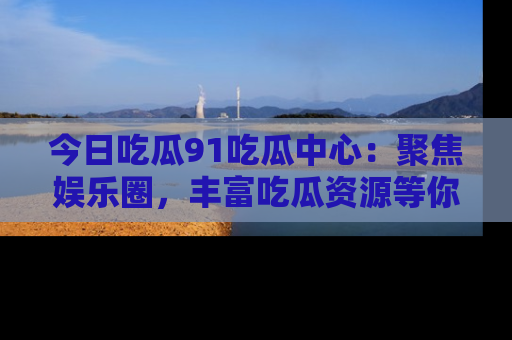 今日吃瓜91吃瓜中心：聚焦娱乐圈，丰富吃瓜资源等你解锁