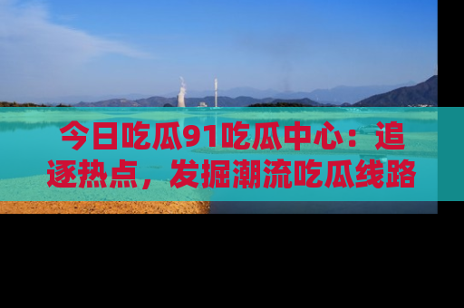 今日吃瓜91吃瓜中心：追逐热点，发掘潮流吃瓜线路！