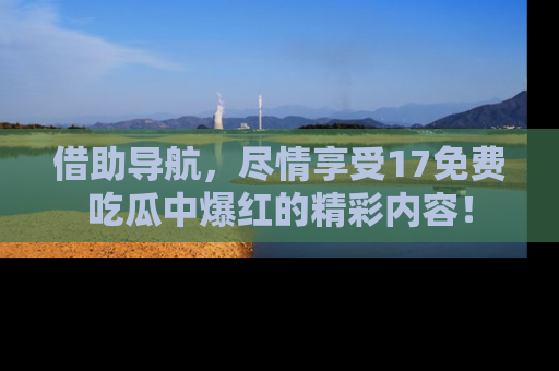借助导航，尽情享受17免费吃瓜中爆红的精彩内容！