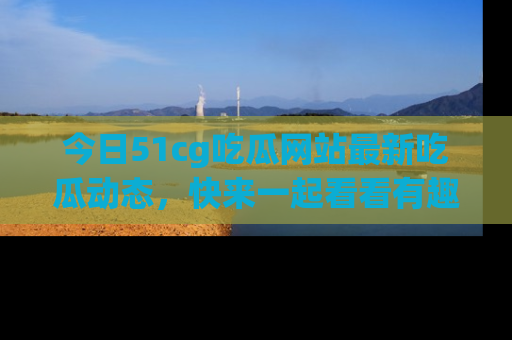 今日51cg吃瓜网站最新吃瓜动态，快来一起看看有趣的事情！