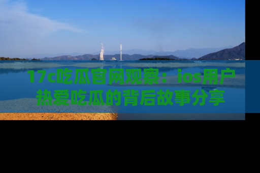 17c吃瓜官网观察:ios用户热爱吃瓜的背后故事分享
