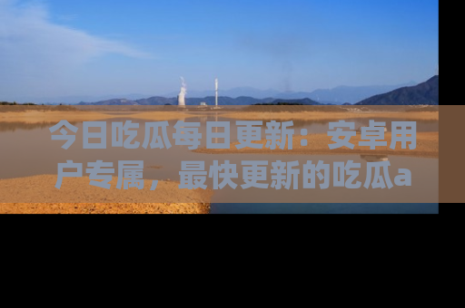 今日吃瓜每日更新：安卓用户专属，最快更新的吃瓜app值得拥有。