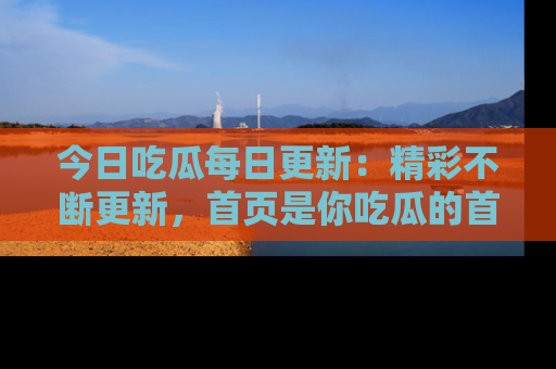今日吃瓜每日更新：精彩不断更新，首页是你吃瓜的首选！