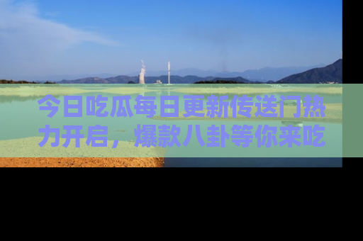 今日吃瓜每日更新传送门热力开启，爆款八卦等你来吃瓜