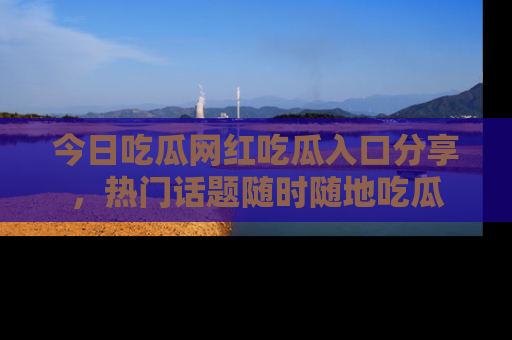 今日吃瓜网红吃瓜入口分享，热门话题随时随地吃瓜