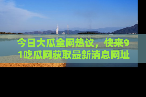 今日大瓜全网热议，快来91吃瓜网获取最新消息网址