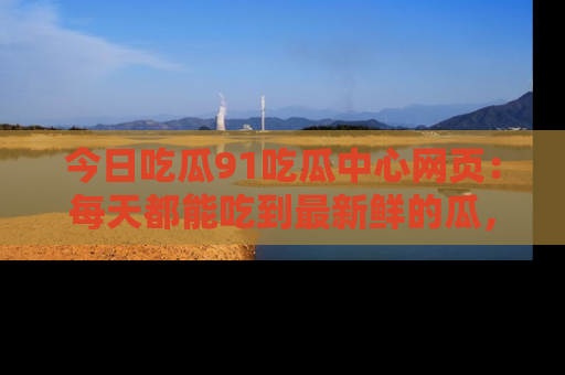 今日吃瓜91吃瓜中心网页：每天都能吃到最新鲜的瓜，八卦互动精彩无限！