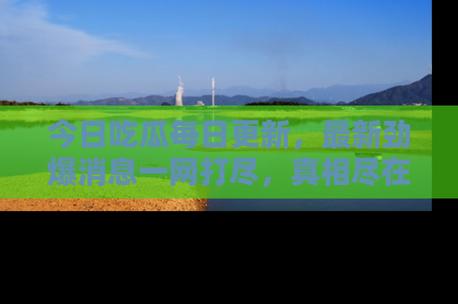 今日吃瓜每日更新，最新劲爆消息一网打尽，真相尽在其中！