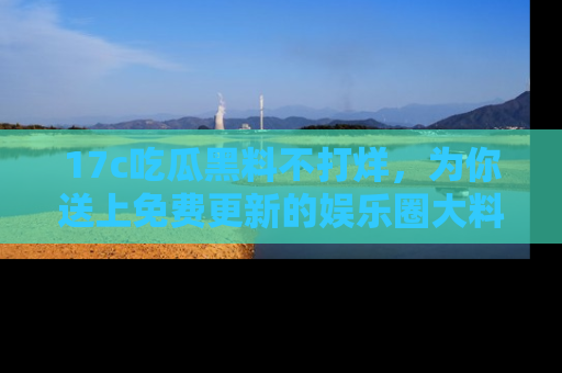 17c吃瓜黑料不打烊，为你送上免费更新的娱乐圈大料！