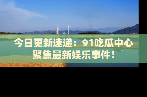 今日更新速递：91吃瓜中心聚焦最新娱乐事件！