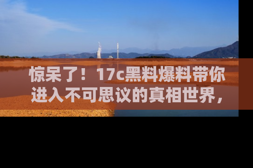 惊呆了！17c黑料爆料带你进入不可思议的真相世界，赶快看链接！