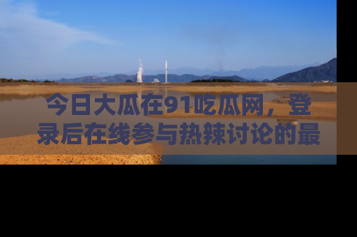 今日大瓜在91吃瓜网，登录后在线参与热辣讨论的最佳去处！