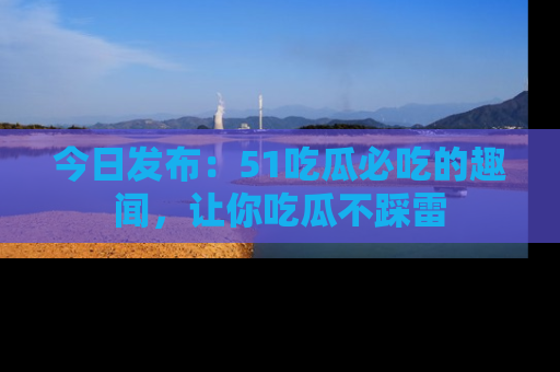 今日发布：51吃瓜必吃的趣闻，让你吃瓜不踩雷