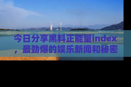 今日分享黑料正能量index，最劲爆的娱乐新闻和秘密等你来发现！