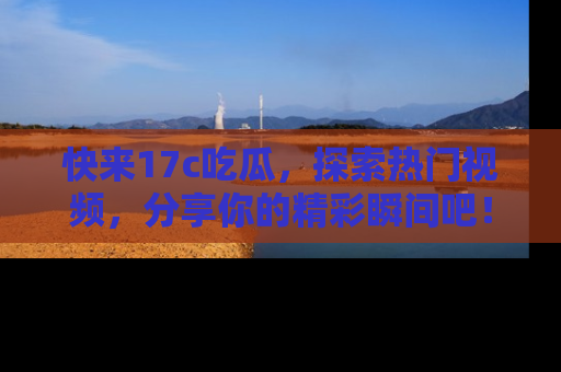 快来17c吃瓜，探索热门视频，分享你的精彩瞬间吧！