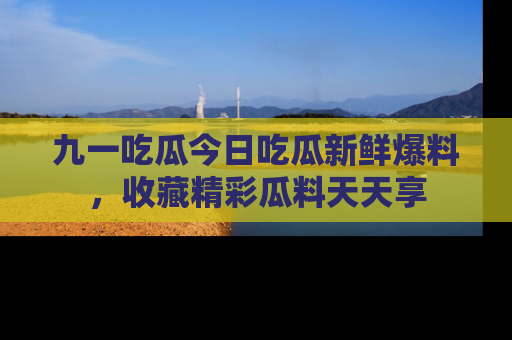 九一吃瓜今日吃瓜新鲜爆料，收藏精彩瓜料天天享